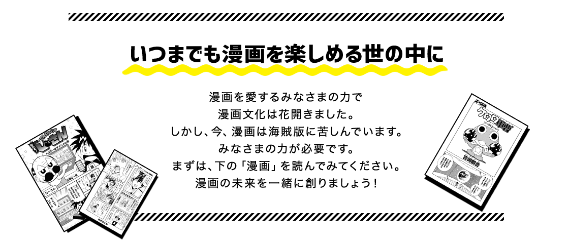 いつまでも漫画を楽しめる世の中に　漫画を愛するみなさまの力で漫画文化は花開きました。しかし、今、漫画は海賊版に苦しんでいます。みなさまの力が必要です。まずは、下の「漫画」を読んでみてください。漫画の未来を一緒に創りましょう！